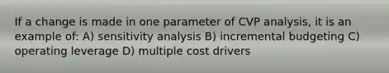 If a change is made in one parameter of CVP analysis, it is an example of: A) sensitivity analysis B) incremental budgeting C) operating leverage D) multiple cost drivers