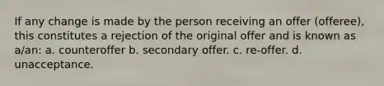 If any change is made by the person receiving an offer (offeree), this constitutes a rejection of the original offer and is known as a/an: a. counteroffer b. secondary offer. c. re-offer. d. unacceptance.