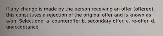 If any change is made by the person receiving an offer (offeree), this constitutes a rejection of the original offer and is known as a/an: Select one: a. counteroffer b. secondary offer. c. re-offer. d. unacceptance.