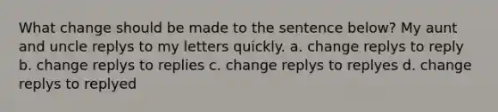 What change should be made to the sentence below? My aunt and uncle replys to my letters quickly. a. change replys to reply b. change replys to replies c. change replys to replyes d. change replys to replyed