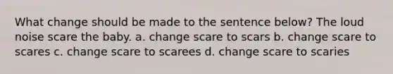 What change should be made to the sentence below? The loud noise scare the baby. a. change scare to scars b. change scare to scares c. change scare to scarees d. change scare to scaries