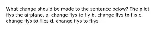 What change should be made to the sentence below? The pilot flys the airplane. a. change flys to fly b. change flys to flis c. change flys to flies d. change flys to fliys