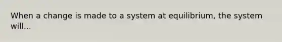 When a change is made to a system at equilibrium, the system will...