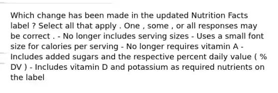 Which change has been made in the updated Nutrition Facts label ? Select all that apply . One , some , or all responses may be correct . - No longer includes serving sizes - Uses a small font size for calories per serving - No longer requires vitamin A - Includes added sugars and the respective percent daily value ( % DV ) - Includes vitamin D and potassium as required nutrients on the label