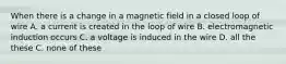 When there is a change in a magnetic field in a closed loop of wire A. a current is created in the loop of wire B. electromagnetic induction occurs C. a voltage is induced in the wire D. all the these C. none of these