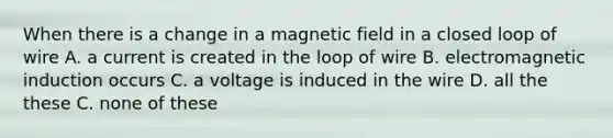 When there is a change in a magnetic field in a closed loop of wire A. a current is created in the loop of wire B. electromagnetic induction occurs C. a voltage is induced in the wire D. all the these C. none of these