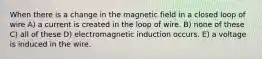 When there is a change in the magnetic field in a closed loop of wire A) a current is created in the loop of wire. B) none of these C) all of these D) electromagnetic induction occurs. E) a voltage is induced in the wire.