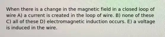 When there is a change in the magnetic field in a closed loop of wire A) a current is created in the loop of wire. B) none of these C) all of these D) electromagnetic induction occurs. E) a voltage is induced in the wire.