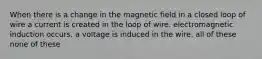 When there is a change in the magnetic field in a closed loop of wire a current is created in the loop of wire. electromagnetic induction occurs. a voltage is induced in the wire. all of these none of these