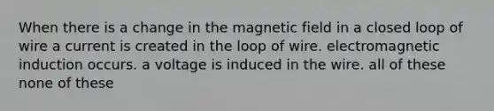 When there is a change in the magnetic field in a closed loop of wire a current is created in the loop of wire. <a href='https://www.questionai.com/knowledge/kEXybSZ5Yn-electromagnetic-induction' class='anchor-knowledge'>electromagnetic induction</a> occurs. a voltage is induced in the wire. all of these none of these