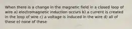 When there is a change in the magnetic field in a closed loop of wire a) electromagnetic induction occurs b) a current is created in the loop of wire c) a voltage is induced in the wire d) all of these e) none of these