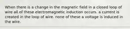 When there is a change in the magnetic field in a closed loop of wire all of these electromagnetic induction occurs. a current is created in the loop of wire. none of these a voltage is induced in the wire.