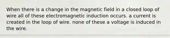 When there is a change in the magnetic field in a closed loop of wire all of these electromagnetic induction occurs. a current is created in the loop of wire. none of these a voltage is induced in the wire.