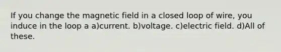 If you change the magnetic field in a closed loop of wire, you induce in the loop a a)current. b)voltage. c)electric field. d)All of these.