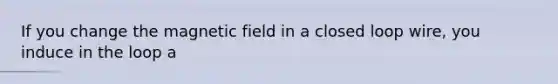 If you change the magnetic field in a closed loop wire, you induce in the loop a