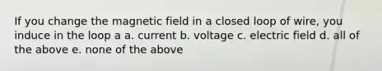 If you change the magnetic field in a closed loop of wire, you induce in the loop a a. current b. voltage c. electric field d. all of the above e. none of the above