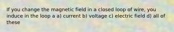 If you change the magnetic field in a closed loop of wire, you induce in the loop a a) current b) voltage c) electric field d) all of these