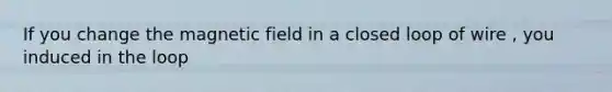 If you change the magnetic field in a closed loop of wire , you induced in the loop