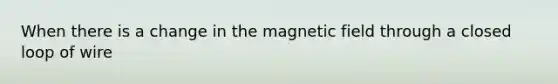 When there is a change in the magnetic field through a closed loop of wire