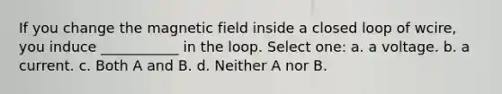 If you change the magnetic field inside a closed loop of wcire, you induce ___________ in the loop. Select one: a. a voltage. b. a current. c. Both A and B. d. Neither A nor B.