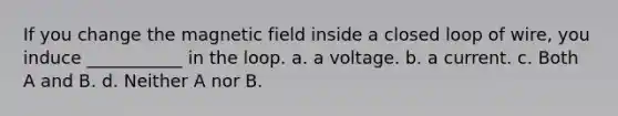 If you change the magnetic field inside a closed loop of wire, you induce ___________ in the loop. a. a voltage. b. a current. c. Both A and B. d. Neither A nor B.