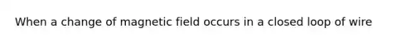 When a change of magnetic field occurs in a closed loop of wire