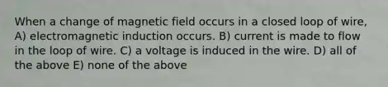 When a change of magnetic field occurs in a closed loop of wire, A) electromagnetic induction occurs. B) current is made to flow in the loop of wire. C) a voltage is induced in the wire. D) all of the above E) none of the above