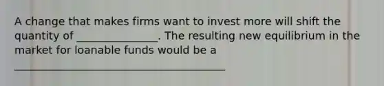 A change that makes firms want to invest more will shift the quantity of _______________. The resulting new equilibrium in the market for loanable funds would be a _______________________________________