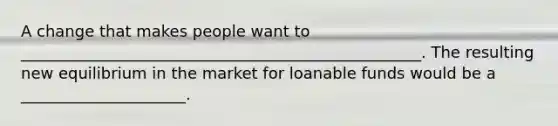 A change that makes people want to ___________________________________________________. The resulting new equilibrium in the market for loanable funds would be a _____________________.