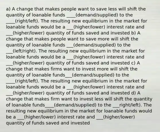 a) A change that makes people want to save less will shift the quantity of loanable funds ____(demand/supplied) to the ____(right/left). The resulting new equilibrium in the market for loanable funds would be a ___(higher/lower) interest rate and ___(higher/lower) quantity of funds saved and invested b) A change that makes people want to save more will shift the quantity of loanable funds ___(demand/supplied) to the ___(left/right). The resulting new equilibrium in the market for loanable funds would be a ___(higher/lower) interest rate and ___(higher/lower) quantity of funds saved and invested c) A change that makes firms want to invest more will shift the quantity of loanable funds___(demand/supplied) to the ____(right/left). The resulting new equilibrium in the market for loanable funds would be a ___(higher/lower) interest rate and ___(higher/lower) quantity of funds saved and invested d) A change that makes firm want to invest less will shift the quantity of loanable funds____(demand/supplied) to the ___right/left). The resulting new equilibrium in the market for loanable funds would be a ___(higher/lower) interest rate and ___(higher/lower) quantity of funds saved and invested