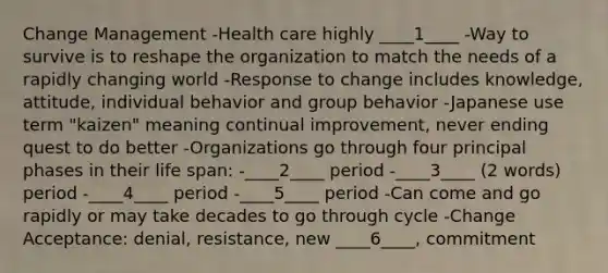 Change Management -Health care highly ____1____ -Way to survive is to reshape the organization to match the needs of a rapidly changing world -Response to change includes knowledge, attitude, individual behavior and group behavior -Japanese use term "kaizen" meaning continual improvement, never ending quest to do better -Organizations go through four principal phases in their life span: -____2____ period -____3____ (2 words) period -____4____ period -____5____ period -Can come and go rapidly or may take decades to go through cycle -Change Acceptance: denial, resistance, new ____6____, commitment