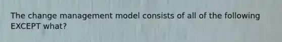 The change management model consists of all of the following EXCEPT what?