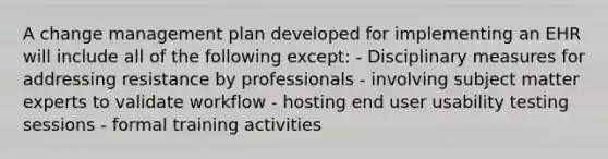 A change management plan developed for implementing an EHR will include all of the following except: - Disciplinary measures for addressing resistance by professionals - involving subject matter experts to validate workflow - hosting end user usability testing sessions - formal training activities