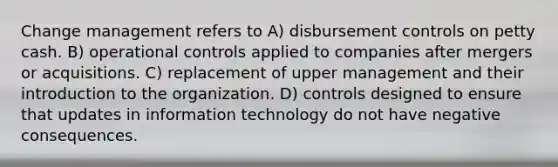 Change management refers to A) disbursement controls on petty cash. B) operational controls applied to companies after mergers or acquisitions. C) replacement of upper management and their introduction to the organization. D) controls designed to ensure that updates in information technology do not have negative consequences.