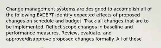 Change management systems are designed to accomplish all of the following EXCEPT Identify expected effects of proposed changes on schedule and budget. Track all changes that are to be implemented. Reflect scope changes in baseline and performance measures. Review, evaluate, and approve/disapprove proposed changes formally. All of these