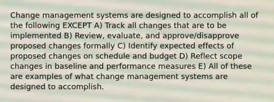 Change management systems are designed to accomplish all of the following EXCEPT A) Track all changes that are to be implemented B) Review, evaluate, and approve/disapprove proposed changes formally C) Identify expected effects of proposed changes on schedule and budget D) Reflect scope changes in baseline and performance measures E) All of these are examples of what change management systems are designed to accomplish.