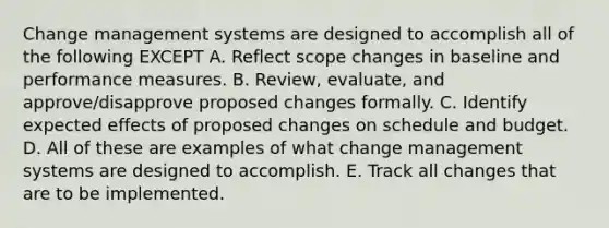 Change management systems are designed to accomplish all of the following EXCEPT A. Reflect scope changes in baseline and performance measures. B. Review, evaluate, and approve/disapprove proposed changes formally. C. Identify expected effects of proposed changes on schedule and budget. D. All of these are examples of what change management systems are designed to accomplish. E. Track all changes that are to be implemented.