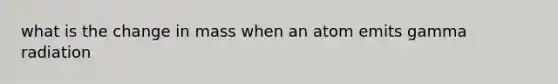 what is the change in mass when an atom emits gamma radiation