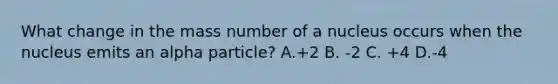 What change in the mass number of a nucleus occurs when the nucleus emits an alpha particle? A.+2 B. -2 C. +4 D.-4