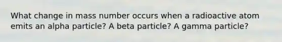 What change in mass number occurs when a radioactive atom emits an alpha particle? A beta particle? A gamma particle?