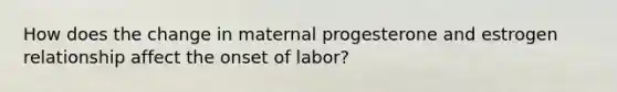 How does the change in maternal progesterone and estrogen relationship affect the onset of labor?