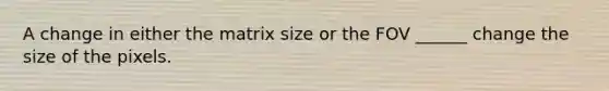 A change in either the matrix size or the FOV ______ change the size of the pixels.