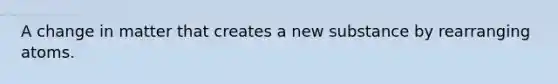 A change in matter that creates a new substance by rearranging atoms.