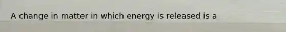 A change in matter in which energy is released is a