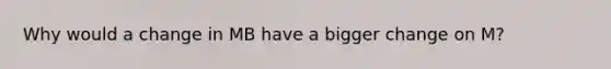 Why would a change in MB have a bigger change on M?