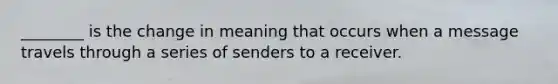 ________ is the change in meaning that occurs when a message travels through a series of senders to a receiver.