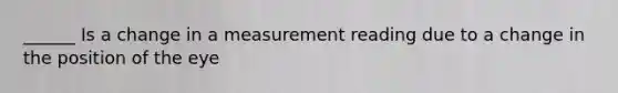 ______ Is a change in a measurement reading due to a change in the position of the eye