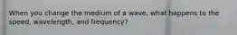 When you change the medium of a wave, what happens to the speed, wavelength, and frequency?