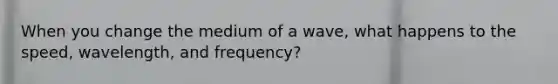 When you change the medium of a wave, what happens to the speed, wavelength, and frequency?