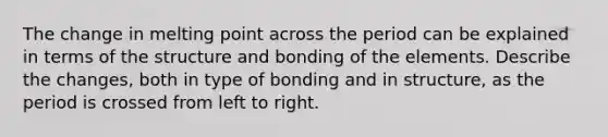 The change in melting point across the period can be explained in terms of the structure and bonding of the elements. Describe the changes, both in type of bonding and in structure, as the period is crossed from left to right.